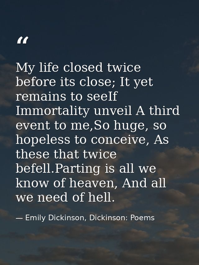 My life closed twice before its close; It yet remains to seeIf Immortality unveil A third event to me,So huge, so hopele — Emily Dickinson, Dickinson: Poems