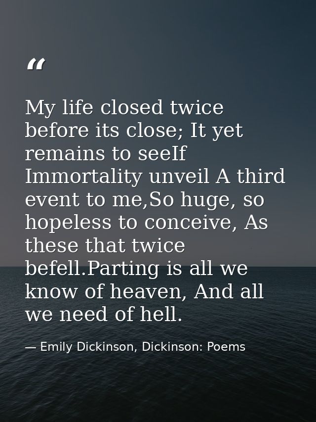 My life closed twice before its close; It yet remains to seeIf Immortality unveil A third event to me,So huge, so hopele — Emily Dickinson, Dickinson: Poems