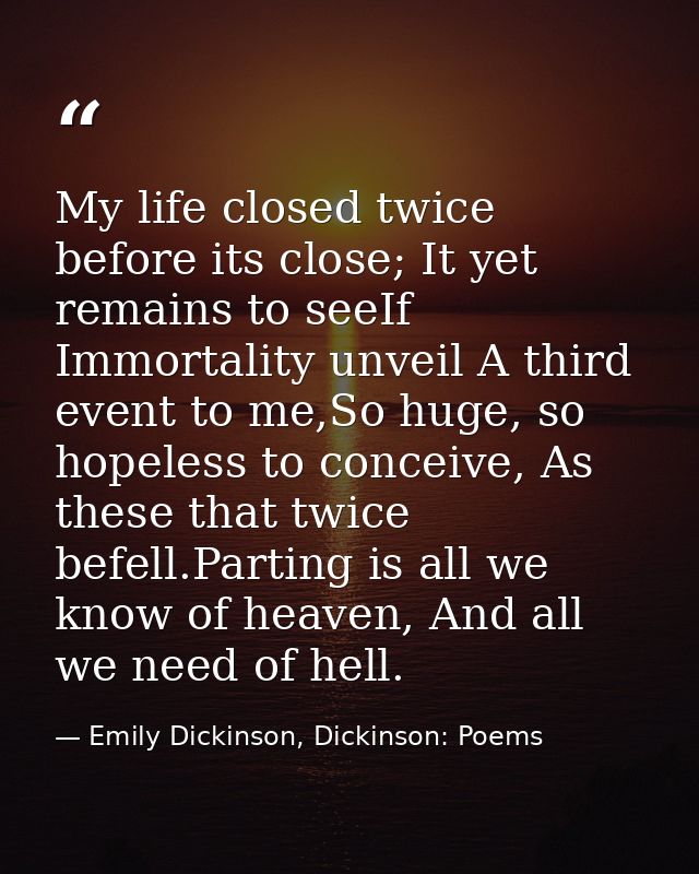 My life closed twice before its close; It yet remains to seeIf Immortality unveil A third event to me,So huge, so hopele — Emily Dickinson, Dickinson: Poems