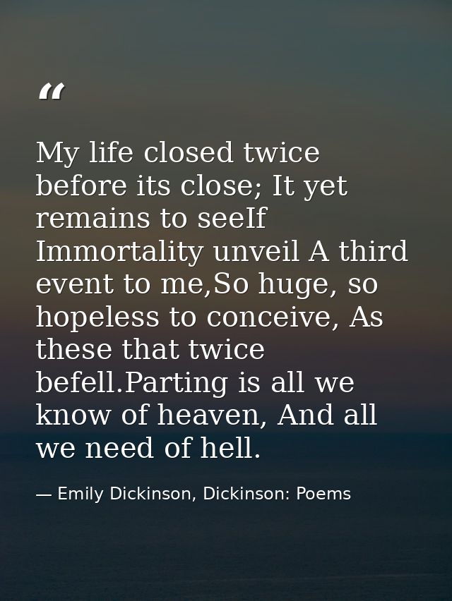 My life closed twice before its close; It yet remains to seeIf Immortality unveil A third event to me,So huge, so hopele — Emily Dickinson, Dickinson: Poems