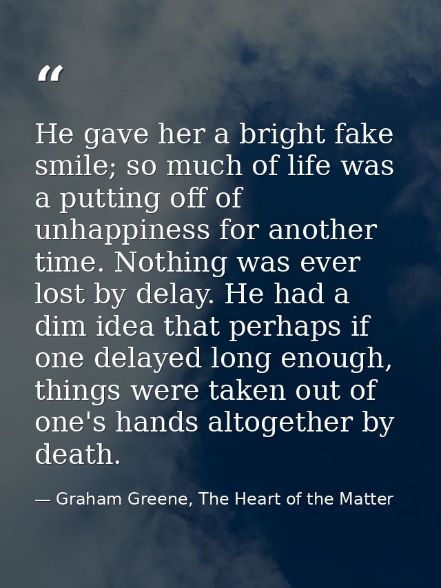 He gave her a bright fake smile; so much of life was a putting off of unhappiness for another time. Nothing was ever los — Graham Greene, The Heart of the Matter