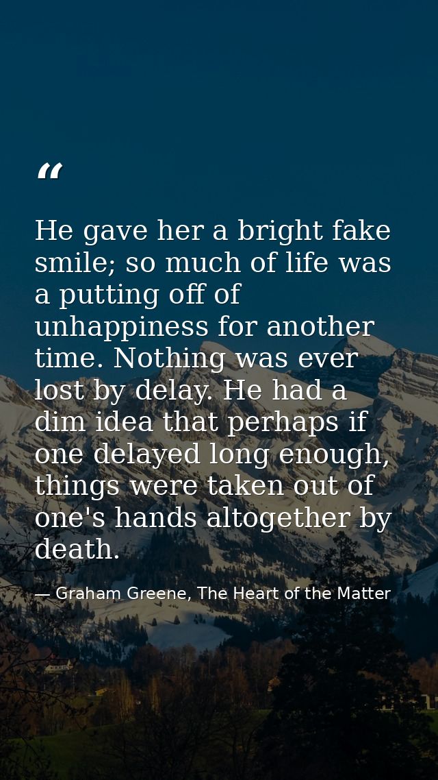 He gave her a bright fake smile; so much of life was a putting off of unhappiness for another time. Nothing was ever los — Graham Greene, The Heart of the Matter