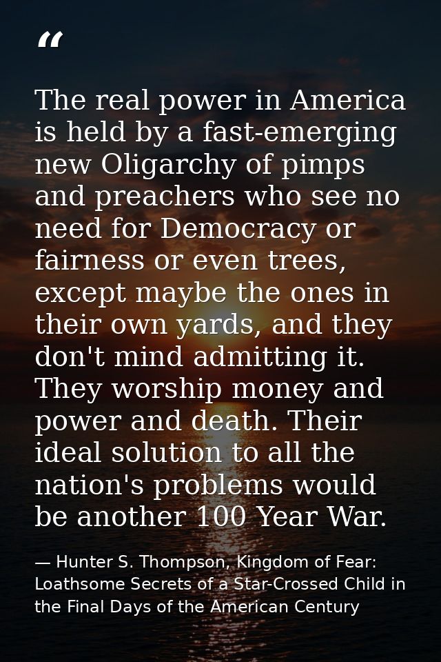 The real power in America is held by a fast-emerging new Oligarchy of pimps and preachers who see no need for Democracy  — Hunter S. Thompson, Kingdom of Fear: Loathsome Secrets of a Star-Crossed Child in the Final Days of the American Century
