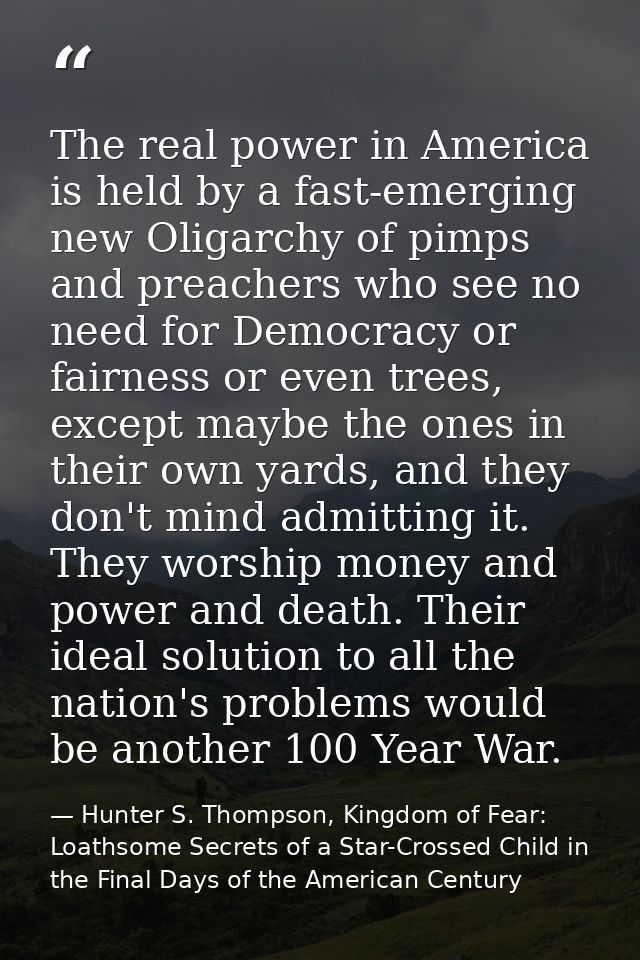 The real power in America is held by a fast-emerging new Oligarchy of pimps and preachers who see no need for Democracy  — Hunter S. Thompson, Kingdom of Fear: Loathsome Secrets of a Star-Crossed Child in the Final Days of the American Century