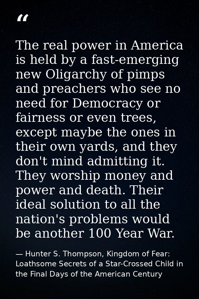 The real power in America is held by a fast-emerging new Oligarchy of pimps and preachers who see no need for Democracy  — Hunter S. Thompson, Kingdom of Fear: Loathsome Secrets of a Star-Crossed Child in the Final Days of the American Century