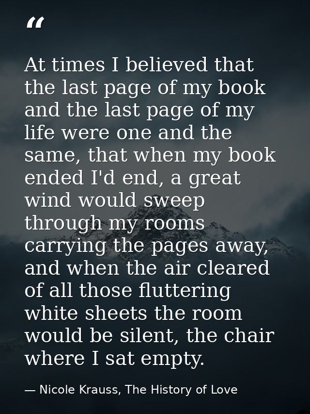 At times I believed that the last page of my book and the last page of my life were one and the same, that when my book  — Nicole Krauss, The History of Love