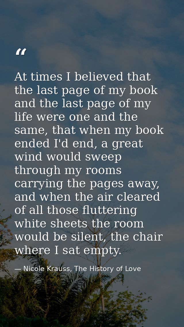 At times I believed that the last page of my book and the last page of my life were one and the same, that when my book  — Nicole Krauss, The History of Love