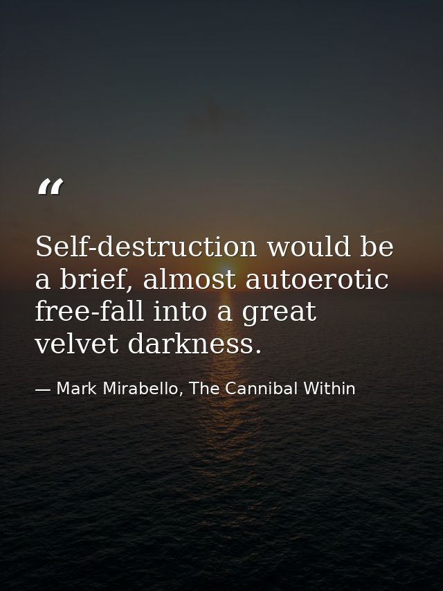 Self-destruction would be a brief, almost autoerotic free-fall into a great velvet darkness. — Mark Mirabello, The Cannibal Within