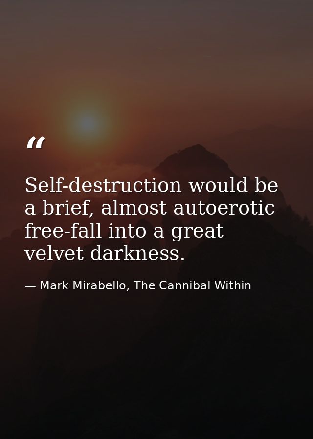 Self-destruction would be a brief, almost autoerotic free-fall into a great velvet darkness. — Mark Mirabello, The Cannibal Within