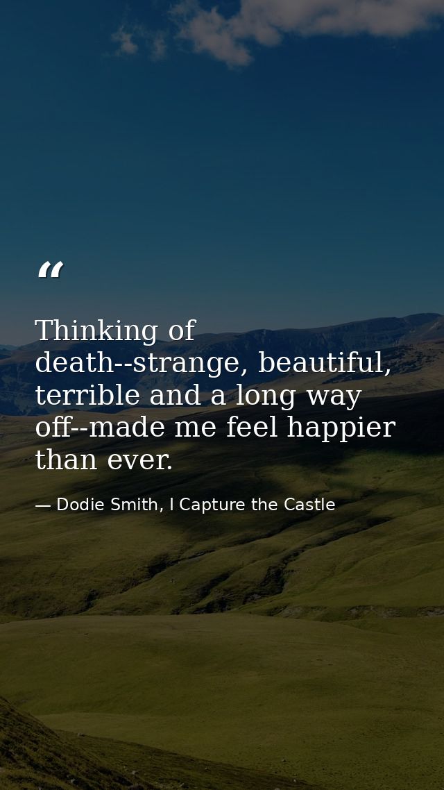 Thinking of death--strange, beautiful, terrible and a long way off--made me feel happier than ever. — Dodie Smith, I Capture the Castle