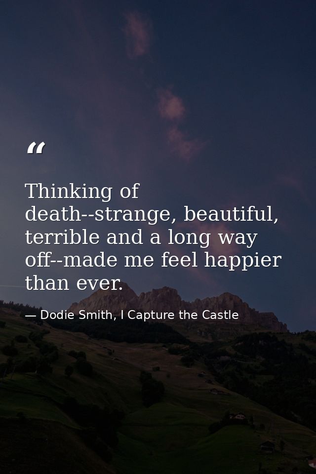 Thinking of death--strange, beautiful, terrible and a long way off--made me feel happier than ever. — Dodie Smith, I Capture the Castle