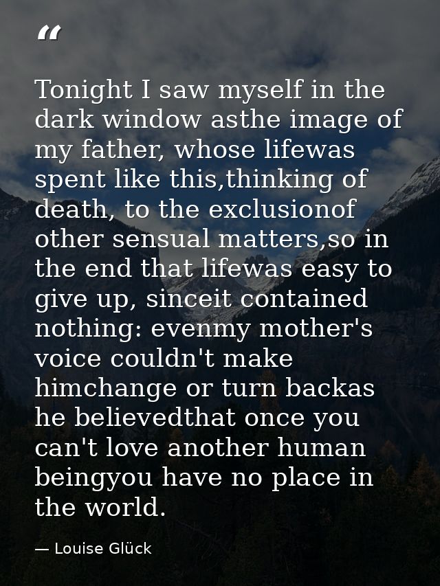 Tonight I saw myself in the dark window asthe image of my father, whose lifewas spent like this,thinking of death, to th — Louise Glück