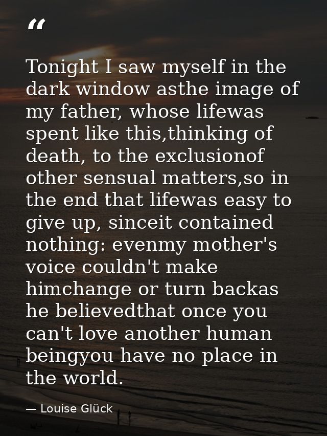 Tonight I saw myself in the dark window asthe image of my father, whose lifewas spent like this,thinking of death, to th — Louise Glück