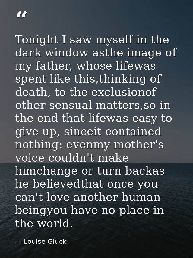 Tonight I saw myself in the dark window asthe image of my father, whose lifewas spent like this,thinking of death, to th — Louise Glück