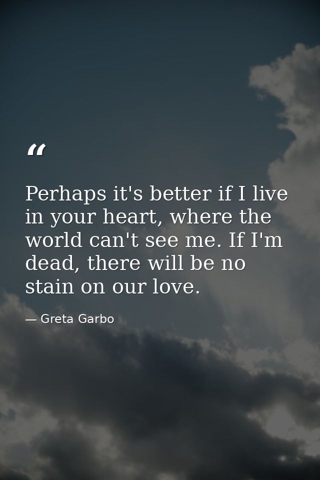 Perhaps it's better if I live in your heart, where the world can't see me. If I'm dead, there will be no stain on our lo — Greta Garbo