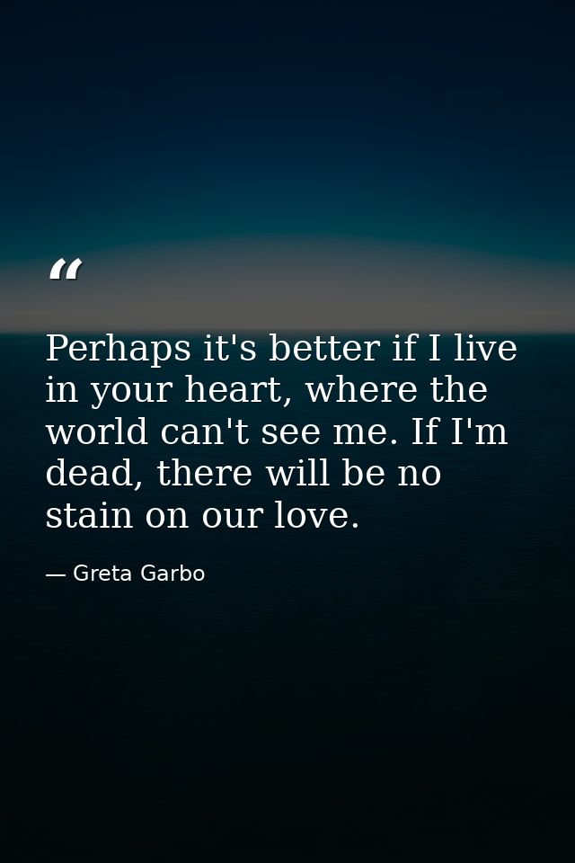 Perhaps it's better if I live in your heart, where the world can't see me. If I'm dead, there will be no stain on our lo — Greta Garbo