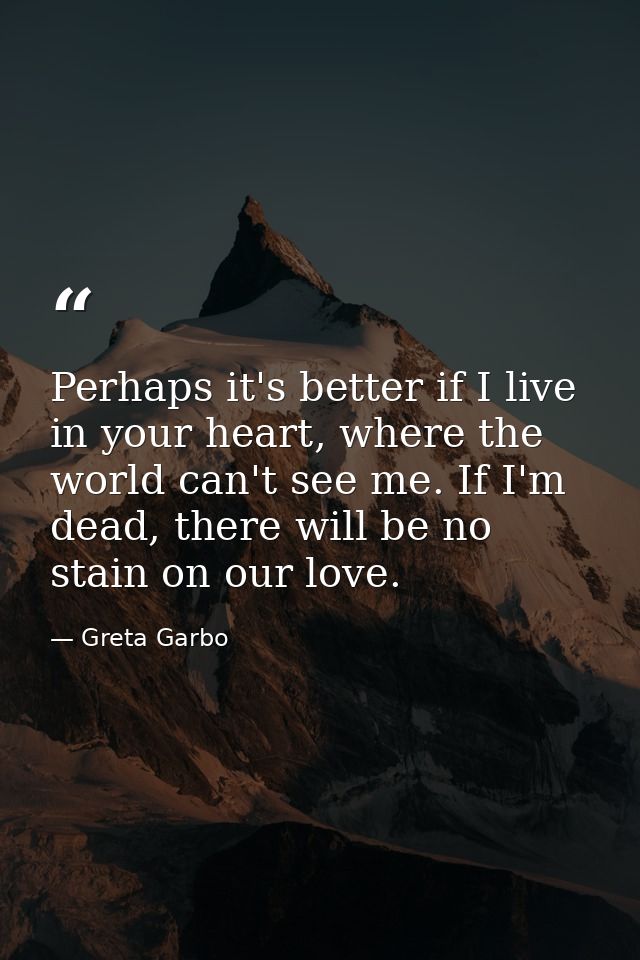 Perhaps it's better if I live in your heart, where the world can't see me. If I'm dead, there will be no stain on our lo — Greta Garbo