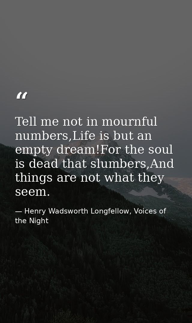 Tell me not in mournful numbers,Life is but an empty dream!For the soul is dead that slumbers,And things are not what th — Henry Wadsworth Longfellow, Voices of the Night