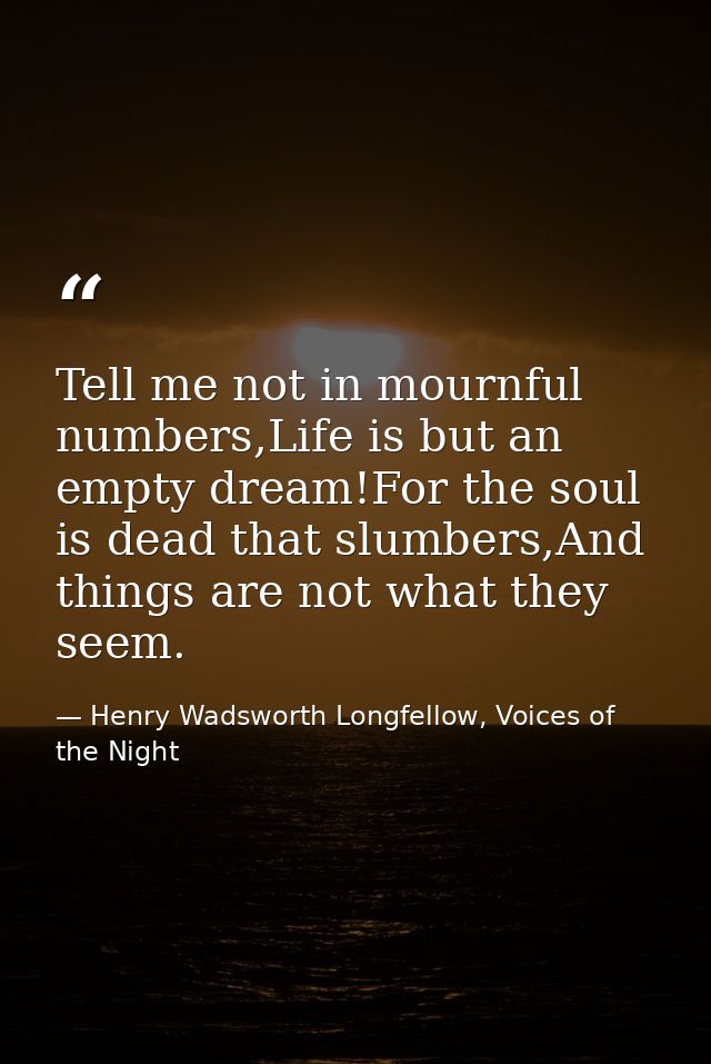 Tell me not in mournful numbers,Life is but an empty dream!For the soul is dead that slumbers,And things are not what th — Henry Wadsworth Longfellow, Voices of the Night