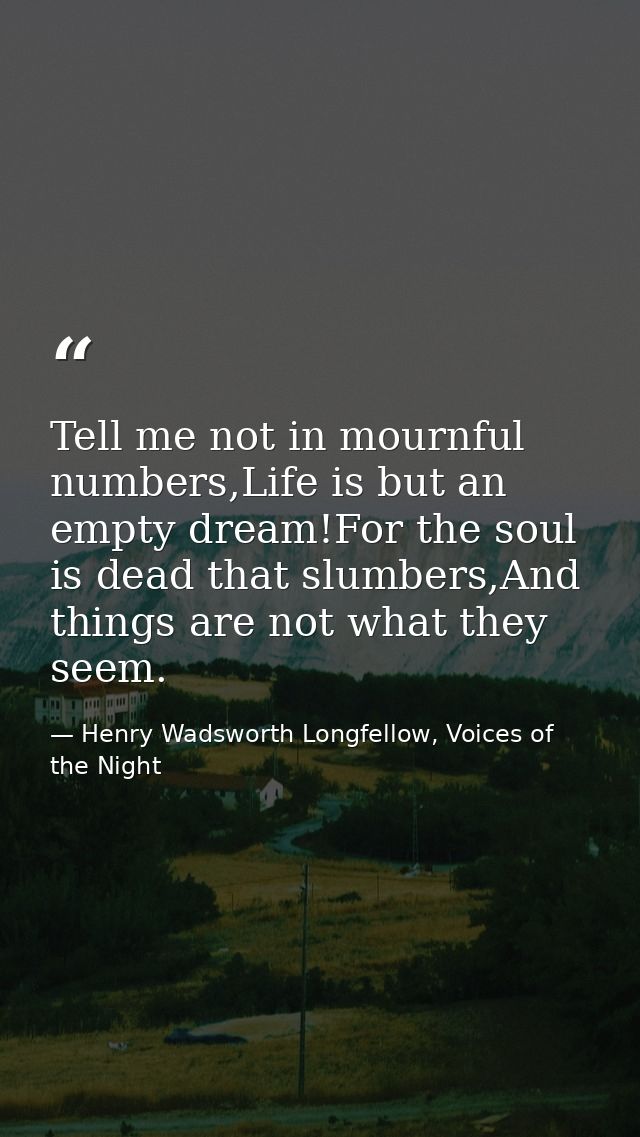 Tell me not in mournful numbers,Life is but an empty dream!For the soul is dead that slumbers,And things are not what th — Henry Wadsworth Longfellow, Voices of the Night