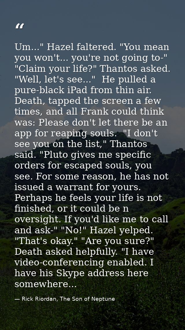 Um..." Hazel faltered. "You mean you won't... you're not going to-" "Claim your life?" Thantos asked. "Well, let's see.. — Rick Riordan, The Son of Neptune