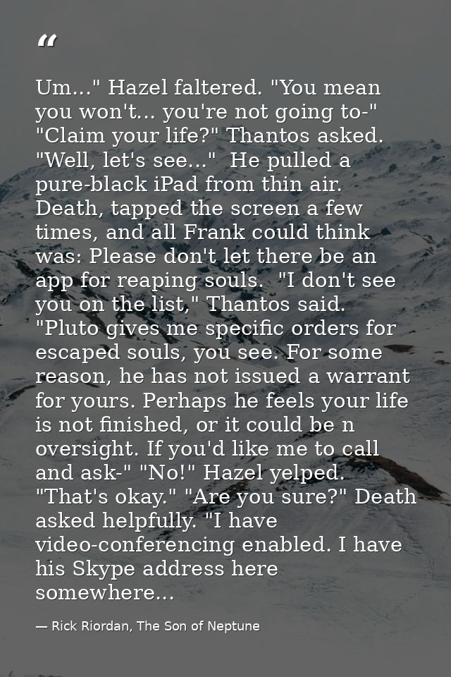 Um..." Hazel faltered. "You mean you won't... you're not going to-" "Claim your life?" Thantos asked. "Well, let's see.. — Rick Riordan, The Son of Neptune