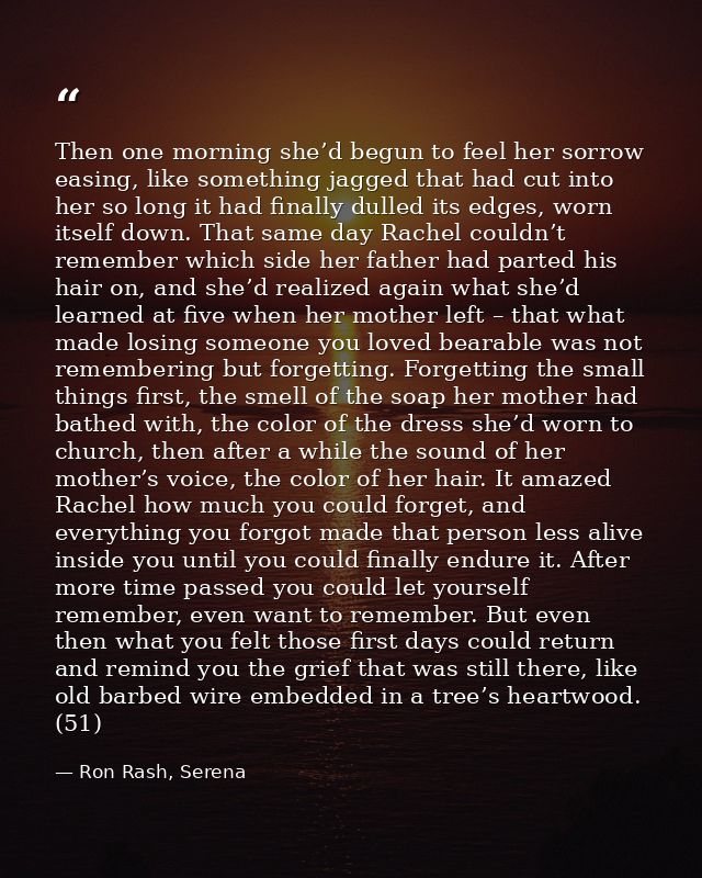Then one morning she’d begun to feel her sorrow easing, like something jagged that had cut into her so long it had final — Ron Rash, Serena