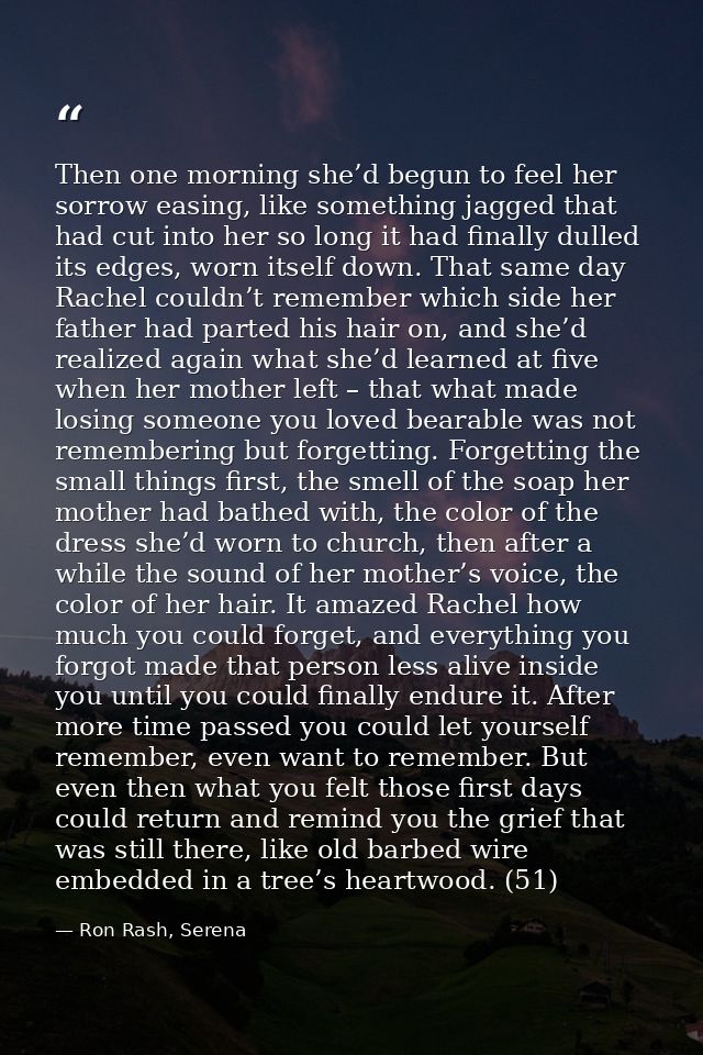 Then one morning she’d begun to feel her sorrow easing, like something jagged that had cut into her so long it had final — Ron Rash, Serena