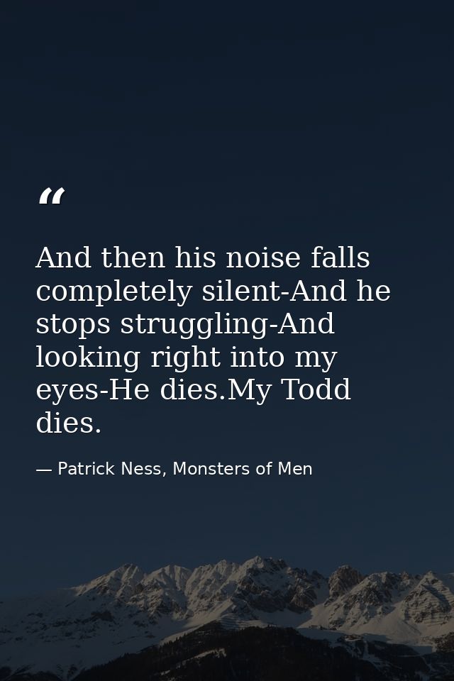 And then his noise falls completely silent-And he stops struggling-And looking right into my eyes-He dies.My Todd dies. — Patrick Ness, Monsters of Men