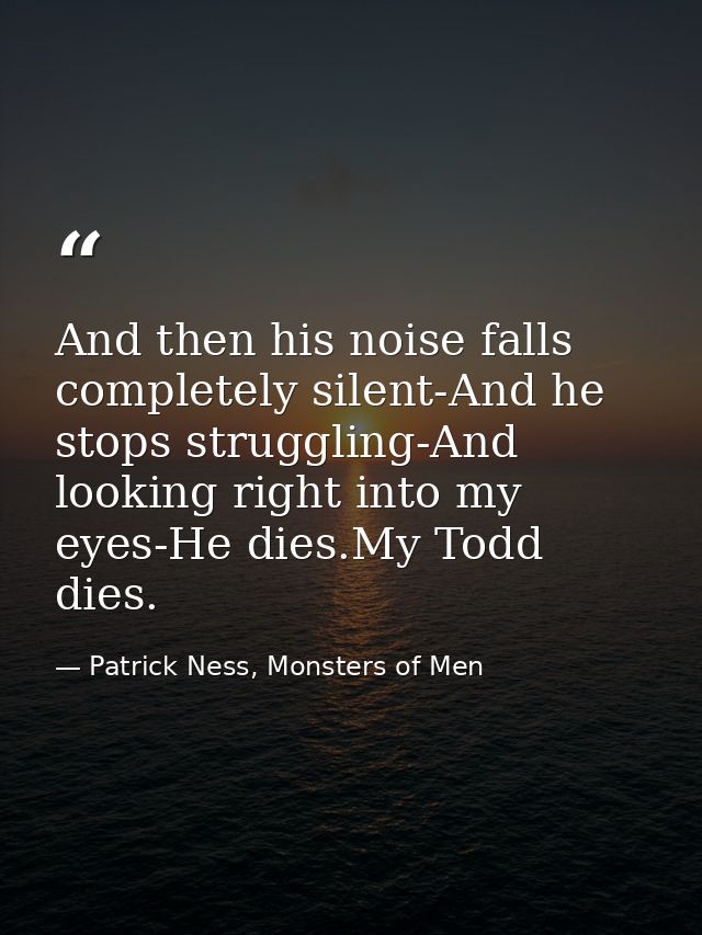 And then his noise falls completely silent-And he stops struggling-And looking right into my eyes-He dies.My Todd dies. — Patrick Ness, Monsters of Men