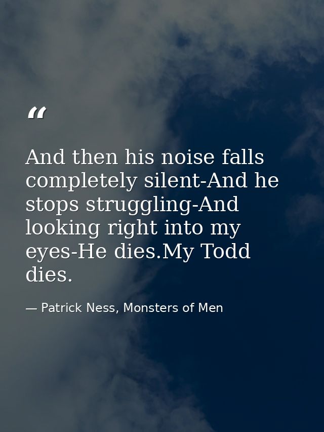 And then his noise falls completely silent-And he stops struggling-And looking right into my eyes-He dies.My Todd dies. — Patrick Ness, Monsters of Men