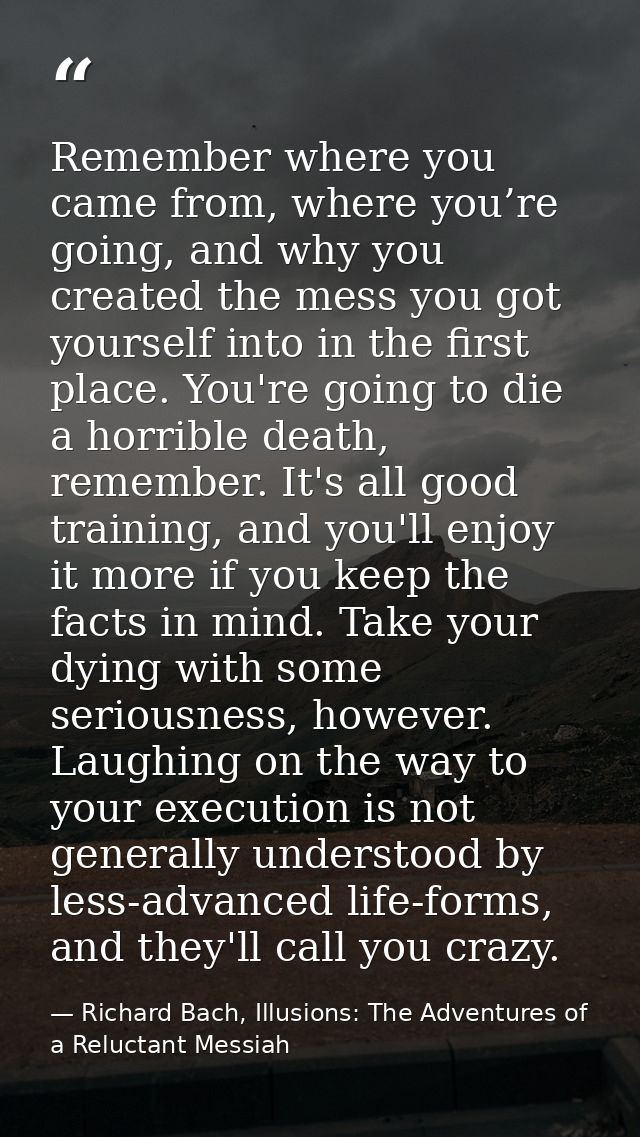 Remember where you came from, where you’re going, and why you created the mess you got yourself into in the first place. — Richard Bach, Illusions: The Adventures of a Reluctant Messiah