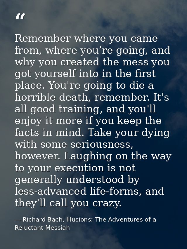 Remember where you came from, where you’re going, and why you created the mess you got yourself into in the first place. — Richard Bach, Illusions: The Adventures of a Reluctant Messiah