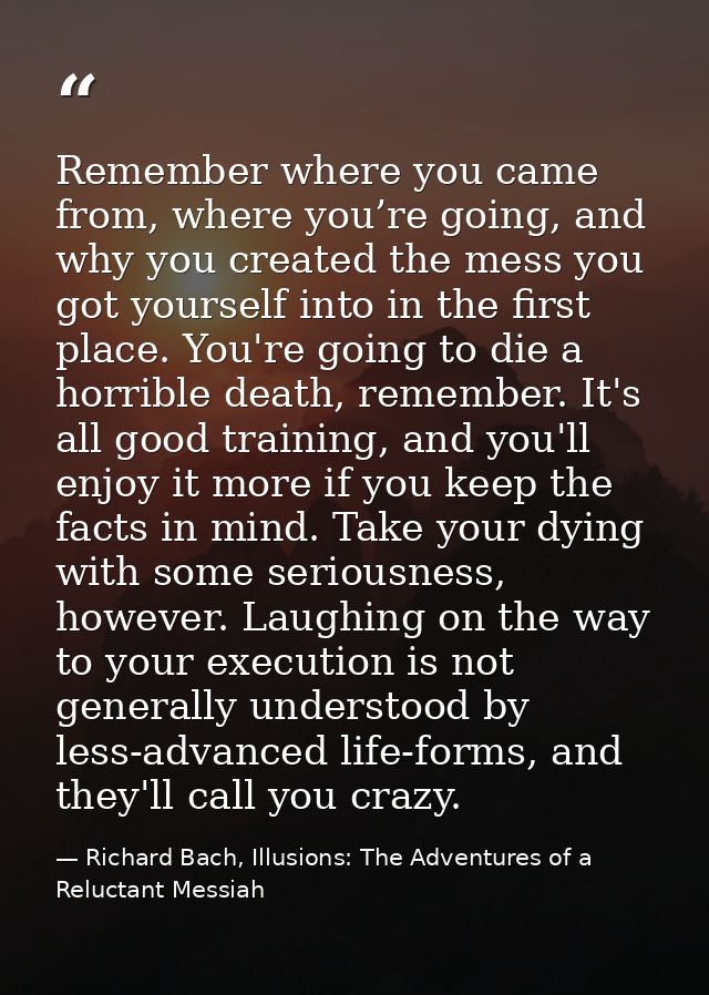 Remember where you came from, where you’re going, and why you created the mess you got yourself into in the first place. — Richard Bach, Illusions: The Adventures of a Reluctant Messiah