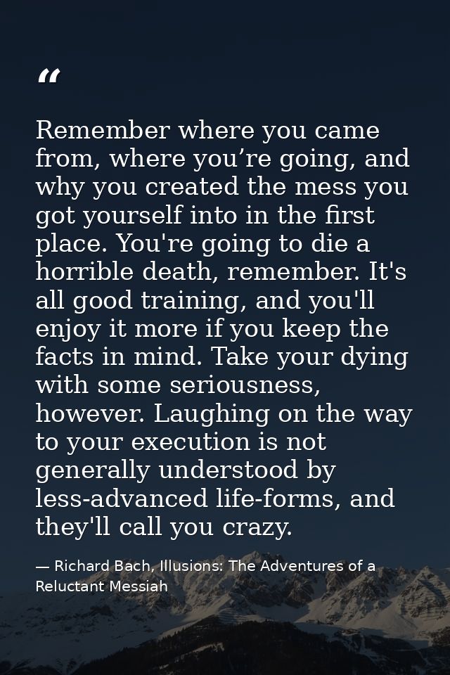 Remember where you came from, where you’re going, and why you created the mess you got yourself into in the first place. — Richard Bach, Illusions: The Adventures of a Reluctant Messiah