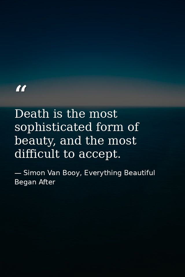 Death is the most sophisticated form of beauty, and the most difficult to accept. — Simon Van Booy, Everything Beautiful Began After