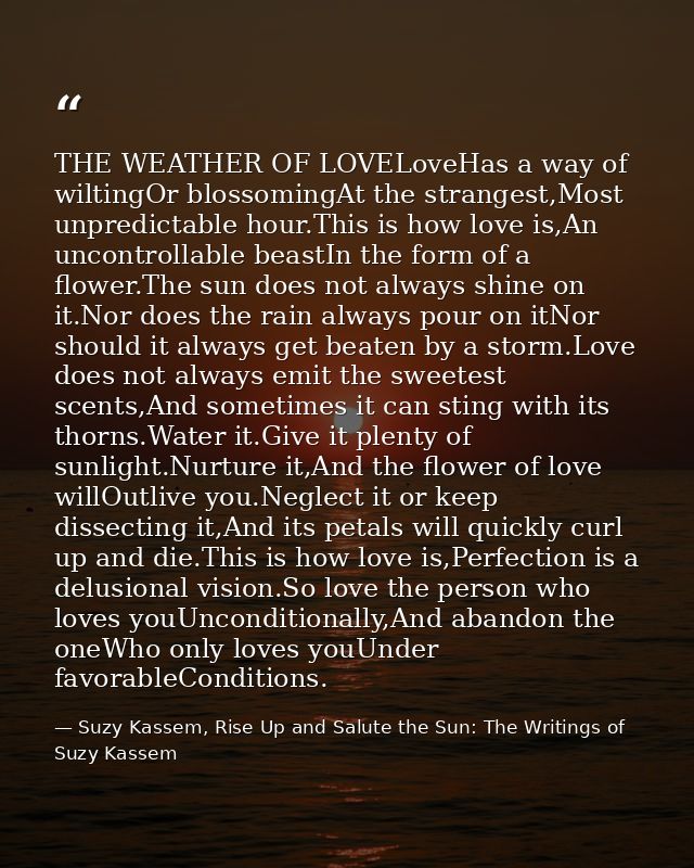 THE WEATHER OF LOVELoveHas a way of wiltingOr blossomingAt the strangest,Most unpredictable hour.This is how love is,An  — Suzy Kassem, Rise Up and Salute the Sun: The Writings of Suzy Kassem