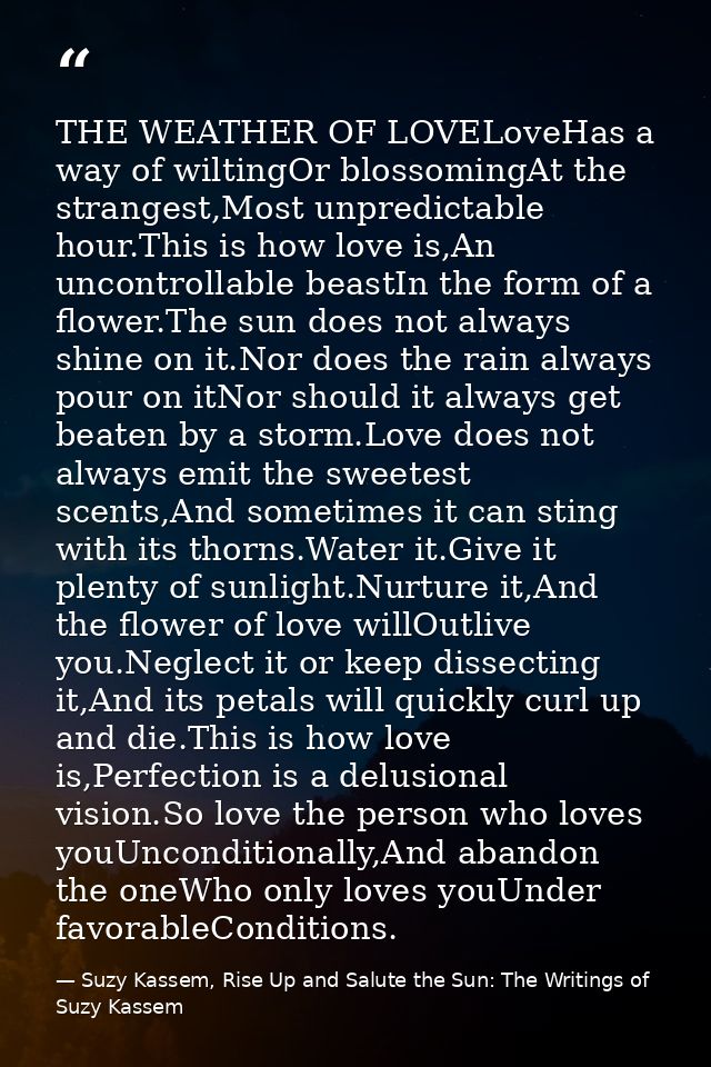 THE WEATHER OF LOVELoveHas a way of wiltingOr blossomingAt the strangest,Most unpredictable hour.This is how love is,An  — Suzy Kassem, Rise Up and Salute the Sun: The Writings of Suzy Kassem