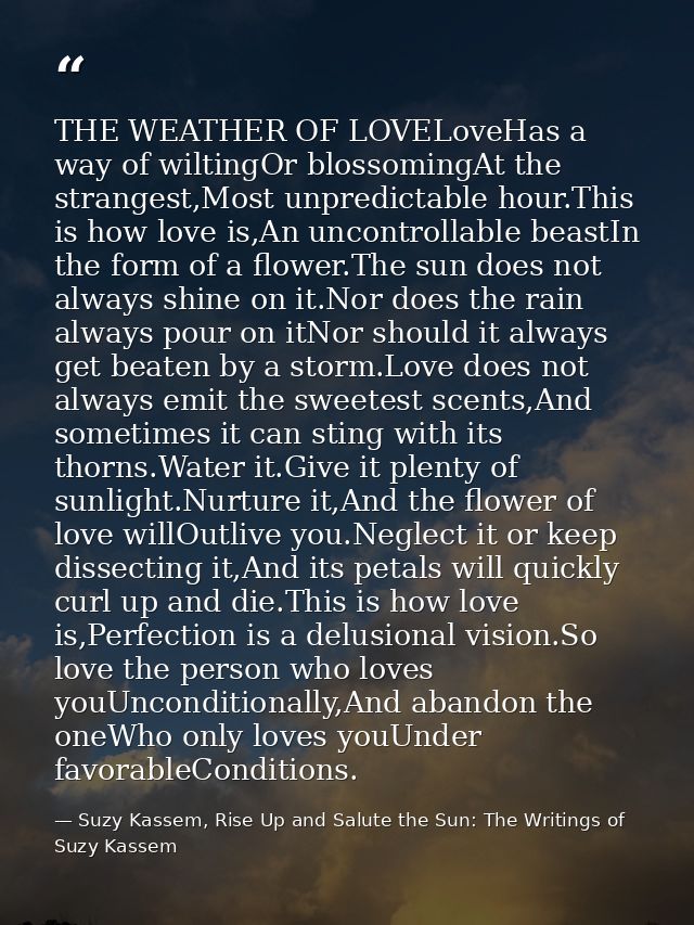 THE WEATHER OF LOVELoveHas a way of wiltingOr blossomingAt the strangest,Most unpredictable hour.This is how love is,An  — Suzy Kassem, Rise Up and Salute the Sun: The Writings of Suzy Kassem