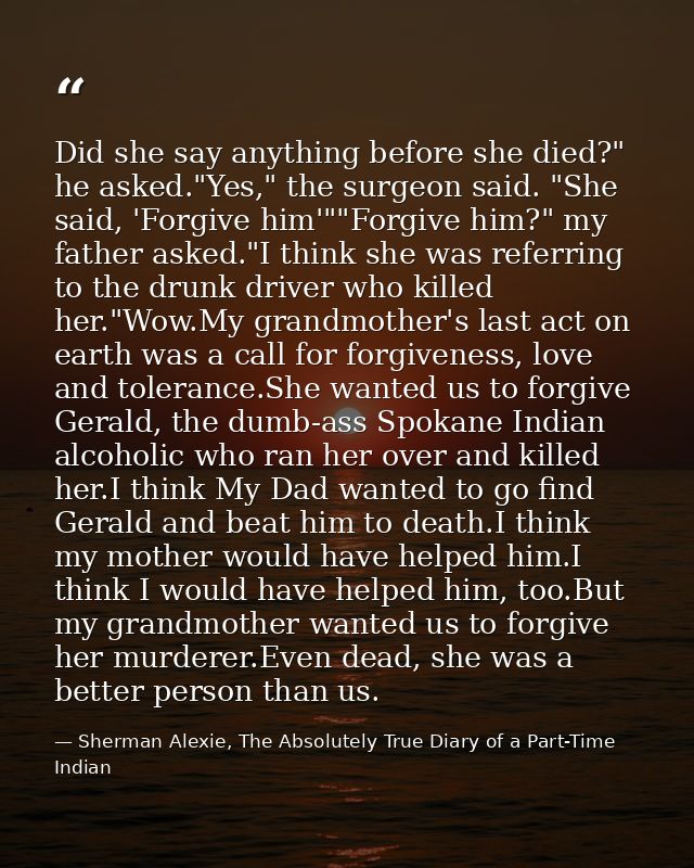 Did she say anything before she died?" he asked."Yes," the surgeon said. "She said, 'Forgive him'""Forgive him?" my fath — Sherman Alexie, The Absolutely True Diary of a Part-Time Indian