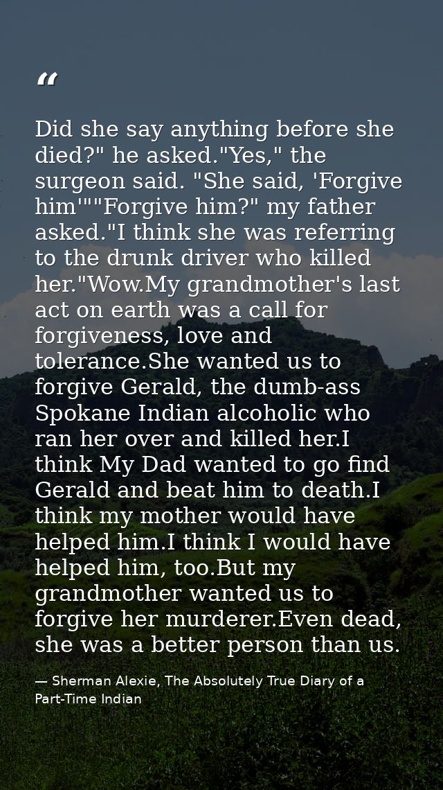 Did she say anything before she died?" he asked."Yes," the surgeon said. "She said, 'Forgive him'""Forgive him?" my fath — Sherman Alexie, The Absolutely True Diary of a Part-Time Indian