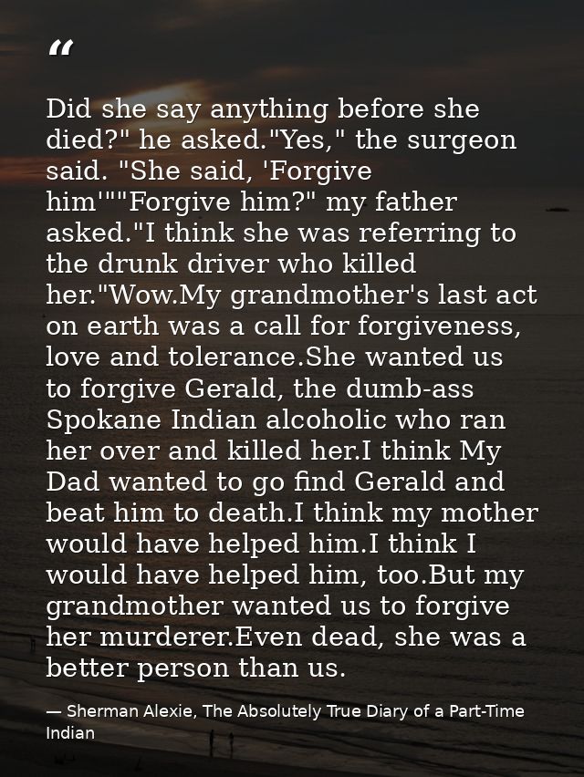 Did she say anything before she died?" he asked."Yes," the surgeon said. "She said, 'Forgive him'""Forgive him?" my fath — Sherman Alexie, The Absolutely True Diary of a Part-Time Indian