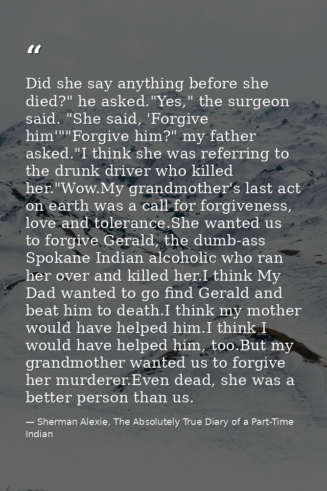 Did she say anything before she died?" he asked."Yes," the surgeon said. "She said, 'Forgive him'""Forgive him?" my fath — Sherman Alexie, The Absolutely True Diary of a Part-Time Indian