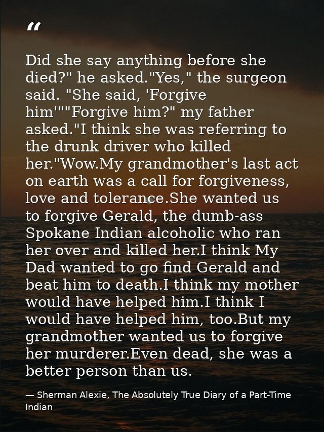 Did she say anything before she died?" he asked."Yes," the surgeon said. "She said, 'Forgive him'""Forgive him?" my fath — Sherman Alexie, The Absolutely True Diary of a Part-Time Indian