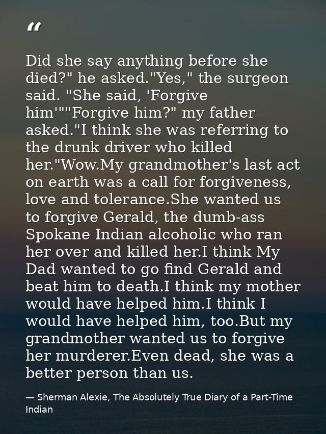 Did she say anything before she died?" he asked."Yes," the surgeon said. "She said, 'Forgive him'""Forgive him?" my fath — Sherman Alexie, The Absolutely True Diary of a Part-Time Indian