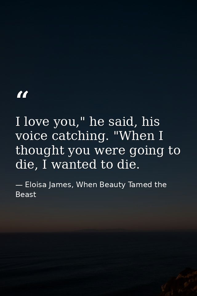 I love you," he said, his voice catching. "When I thought you were going to die, I wanted to die. — Eloisa James, When Beauty Tamed the Beast