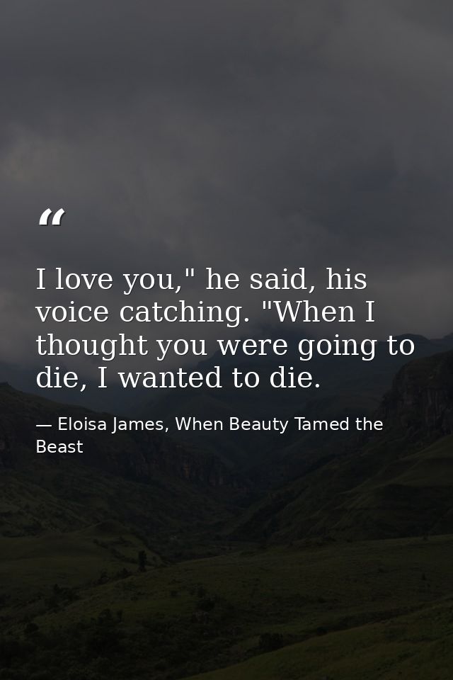 I love you," he said, his voice catching. "When I thought you were going to die, I wanted to die. — Eloisa James, When Beauty Tamed the Beast