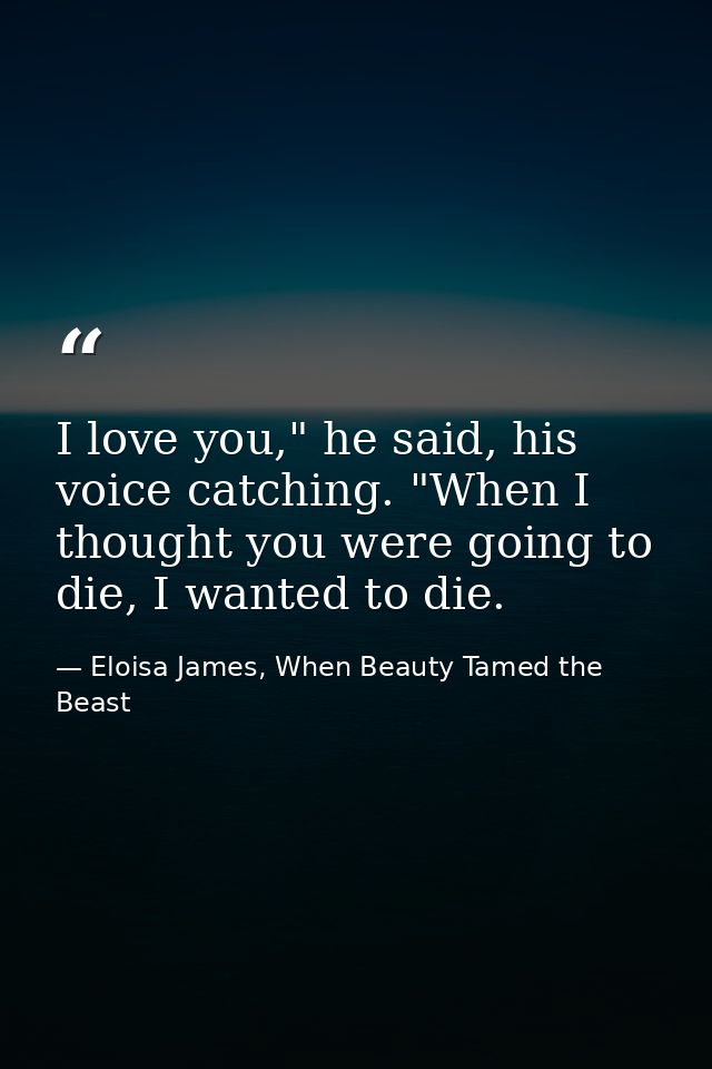I love you," he said, his voice catching. "When I thought you were going to die, I wanted to die. — Eloisa James, When Beauty Tamed the Beast