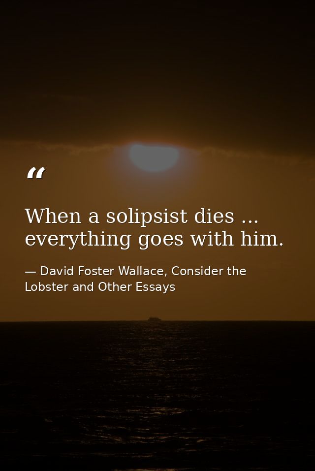 When a solipsist dies ... everything goes with him. — David Foster Wallace, Consider the Lobster and Other Essays
