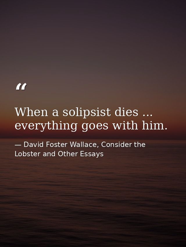 When a solipsist dies ... everything goes with him. — David Foster Wallace, Consider the Lobster and Other Essays
